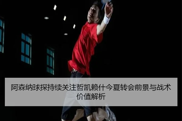 阿森纳球探持续关注哲凯赖什今夏转会前景与战术价值解析