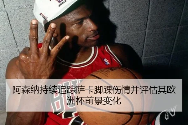 阿森纳持续追踪萨卡脚踝伤情并评估其欧洲杯前景变化