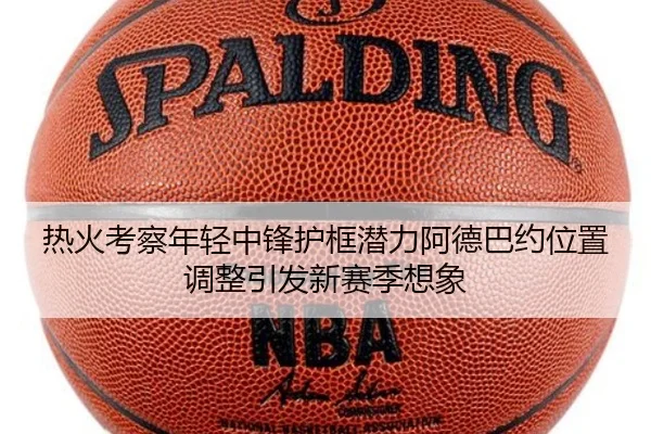 热火考察年轻中锋护框潜力阿德巴约位置调整引发新赛季想象